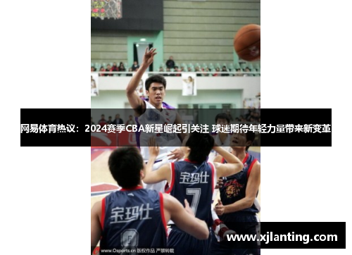 网易体育热议：2024赛季CBA新星崛起引关注 球迷期待年轻力量带来新变革