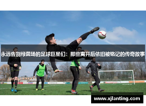 永远告别绿茵场的足球巨星们：那些离开后依旧被铭记的传奇故事