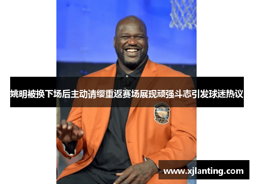 姚明被换下场后主动请缨重返赛场展现顽强斗志引发球迷热议