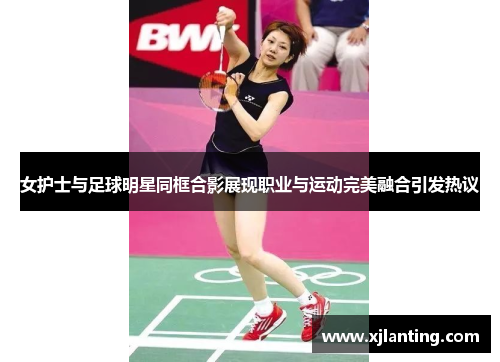 女护士与足球明星同框合影展现职业与运动完美融合引发热议