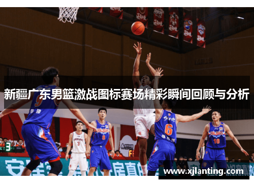 新疆广东男篮激战图标赛场精彩瞬间回顾与分析